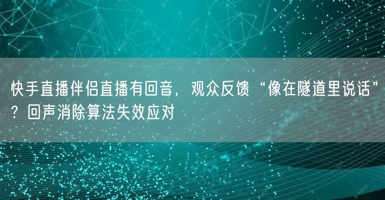 快手直播伴侣直播有回音，观众反馈“像在隧道里说话”？回声消除算法失效应对