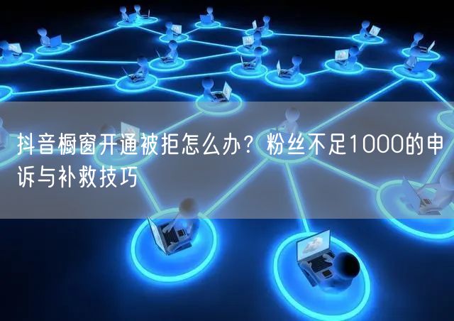 抖音橱窗开通被拒怎么办？粉丝不足1000的申诉与补救技巧