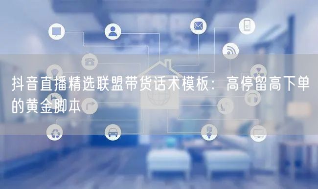 抖音直播精选联盟带货话术模板：高停留高下单的黄金脚本