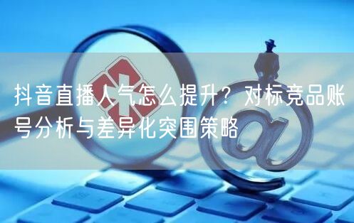 抖音直播人气怎么提升？对标竞品账号分析与差异化突围策略