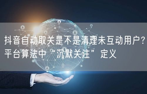 抖音自动取关是不是清理未互动用户？平台算法中“沉默关注”定义