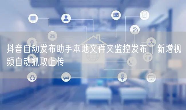 抖音自动发布助手本地文件夹监控发布｜新增视频自动抓取上传