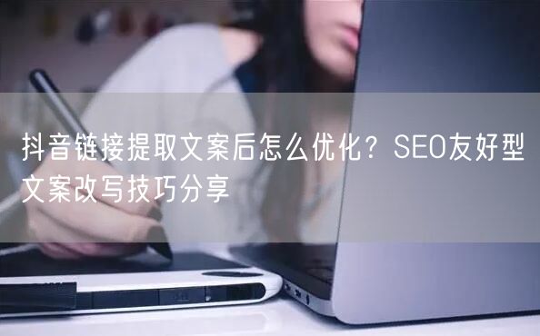 抖音链接提取文案后怎么优化？SEO友好型文案改写技巧分享