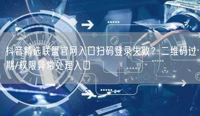 抖音精选联盟官网入口扫码登录失败？二维码过期/权限异常处理入口