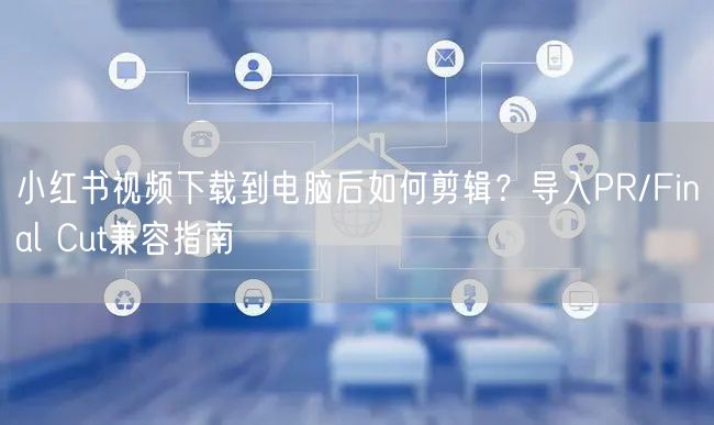 小红书视频下载到电脑后如何剪辑？导入PR/Final Cut兼容指南