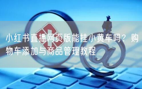小红书直播网页版能挂小黄车吗？购物车添加与商品管理教程