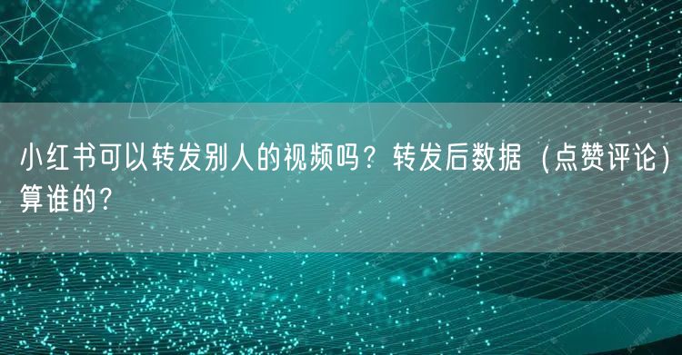 小红书可以转发别人的视频吗？转发后数据（点赞评论）算谁的？
