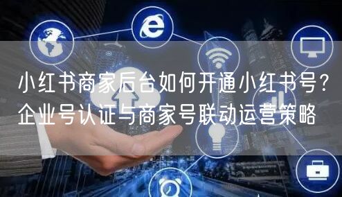 小红书商家后台如何开通小红书号？企业号认证与商家号联动运营策略