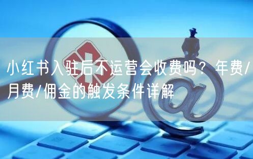 小红书入驻后不运营会收费吗？年费/月费/佣金的触发条件详解