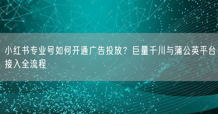 小红书专业号如何开通广告投放？巨量千川与蒲公英平台接入全流程