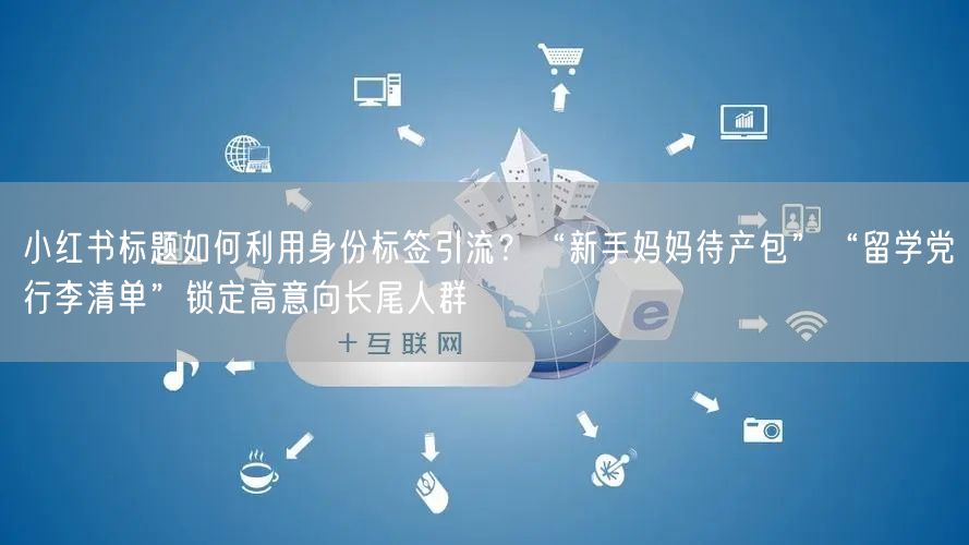 小红书标题如何利用身份标签引流？“新手妈妈待产包”“留学党行李清单”锁定高意向长尾人群