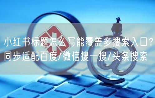 小红书标题怎么写能覆盖多搜索入口？同步适配百度/微信搜一搜/头条搜索