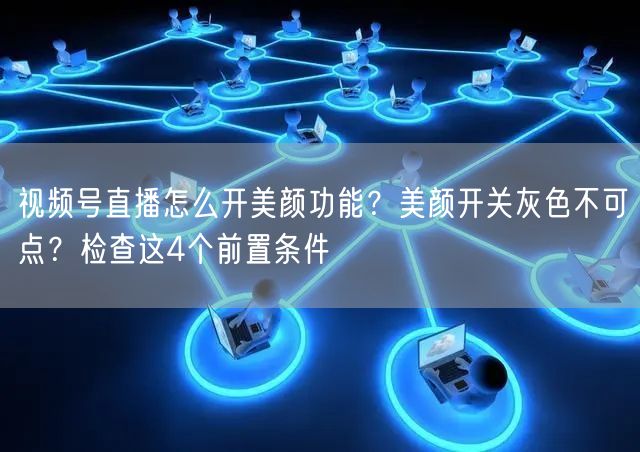 视频号直播怎么开美颜功能？美颜开关灰色不可点？检查这4个前置条件