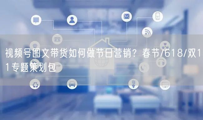 视频号图文带货如何做节日营销？春节/618/双11专题策划包