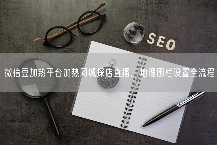 微信豆加热平台加热同城探店直播，地理围栏设置全流程