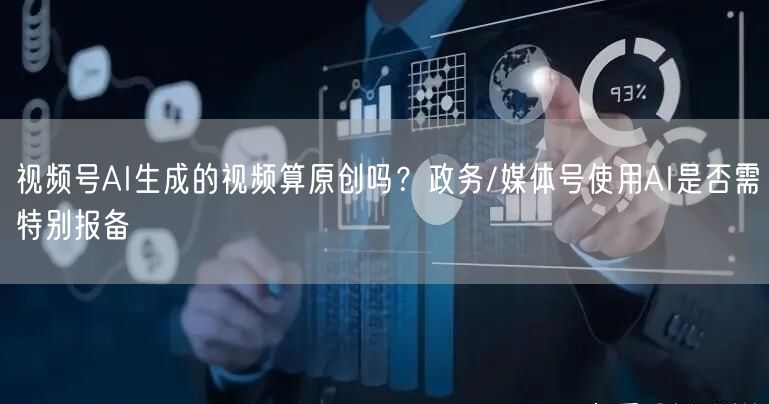视频号AI生成的视频算原创吗？政务/媒体号使用AI是否需特别报备