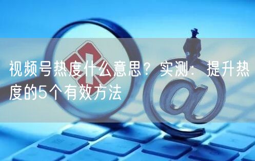 视频号热度什么意思？实测：提升热度的5个有效方法
