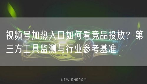 视频号加热入口如何看竞品投放？第三方工具监测与行业参考基准