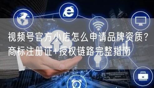 视频号官方小店怎么申请品牌资质？商标注册证+授权链路完整指南
