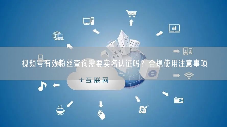视频号有效粉丝查询需要实名认证吗？合规使用注意事项
