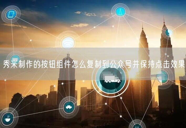秀米制作的按钮组件怎么复制到公众号并保持点击效果