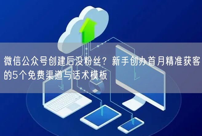 微信公众号创建后没粉丝？新手创办首月精准获客的5个免费渠道与话术模板