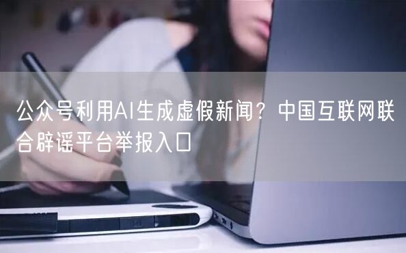 公众号利用AI生成虚假新闻？中国互联网联合辟谣平台举报入口