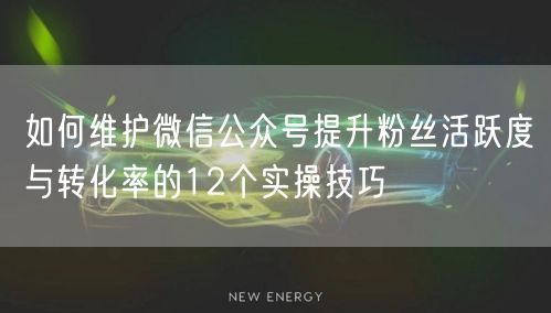 如何维护微信公众号提升粉丝活跃度与转化率的12个实操技巧