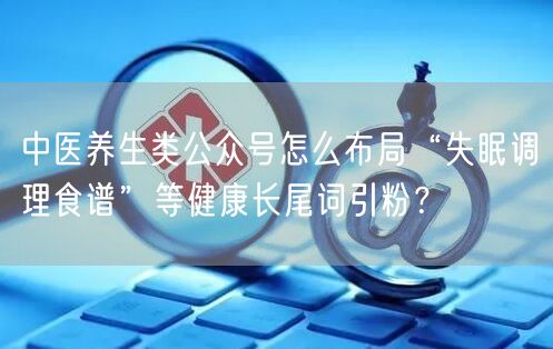 中医养生类公众号怎么布局“失眠调理食谱”等健康长尾词引粉？