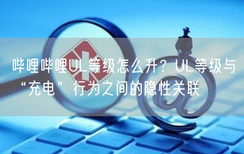 哔哩哔哩UL等级怎么升？UL等级与“充电”行为之间的隐性关联