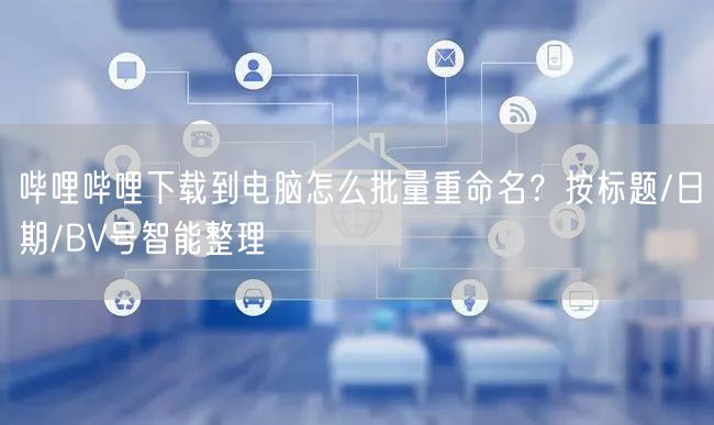哔哩哔哩下载到电脑怎么批量重命名？按标题/日期/BV号智能整理