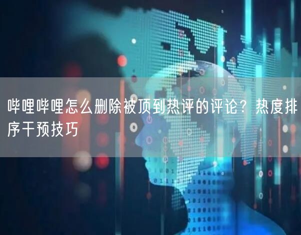 哔哩哔哩怎么删除被顶到热评的评论？热度排序干预技巧