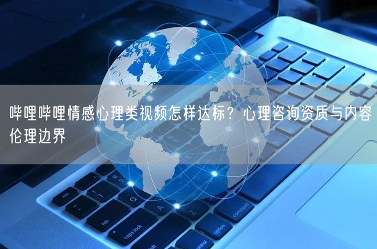 哔哩哔哩情感心理类视频怎样达标？心理咨询资质与内容伦理边界