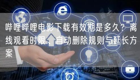 哔哩哔哩电影下载有效期是多久？离线观看时限、自动删除规则与延长方案