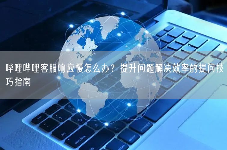 哔哩哔哩客服响应慢怎么办？提升问题解决效率的提问技巧指南