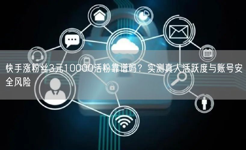 快手涨粉丝3元10000活粉靠谱吗?实测真人活跃度与账号安全风险