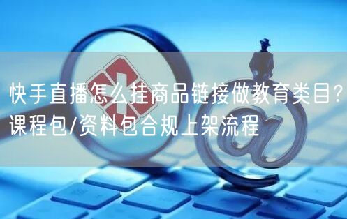 快手直播怎么挂商品链接做教育类目？课程包/资料包合规上架流程