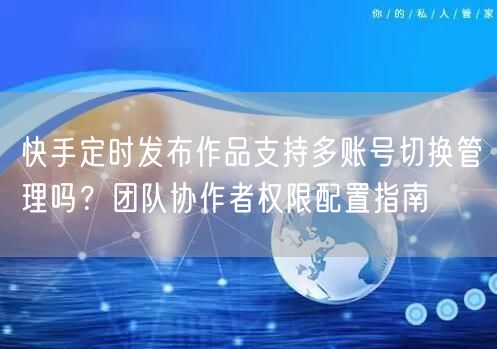 快手定时发布作品支持多账号切换管理吗？团队协作者权限配置指南