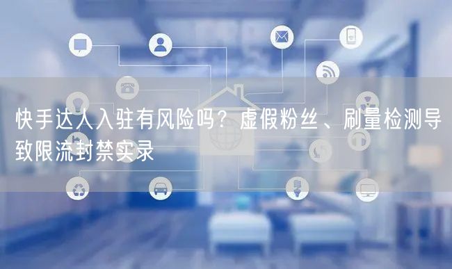 快手达人入驻有风险吗？虚假粉丝、刷量检测导致限流封禁实录