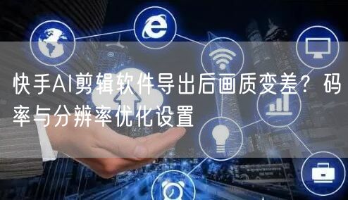 快手AI剪辑软件导出后画质变差？码率与分辨率优化设置