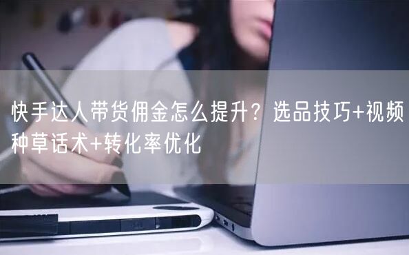 快手达人带货佣金怎么提升？选品技巧+视频种草话术+转化率优化