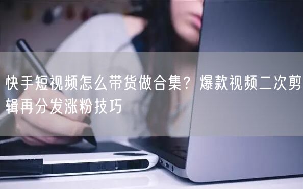 快手短视频怎么带货做合集？爆款视频二次剪辑再分发涨粉技巧