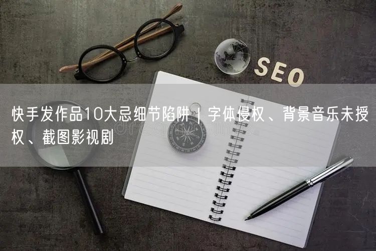快手发作品10大忌细节陷阱｜字体侵权、背景音乐未授权、截图影视剧