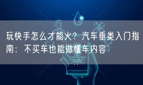 玩快手怎么才能火？汽车垂类入门指南：不买车也能做懂车内容