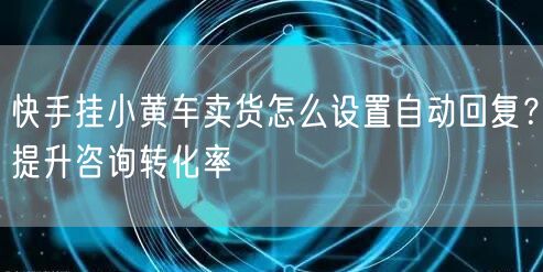快手挂小黄车卖货怎么设置自动回复？提升咨询转化率