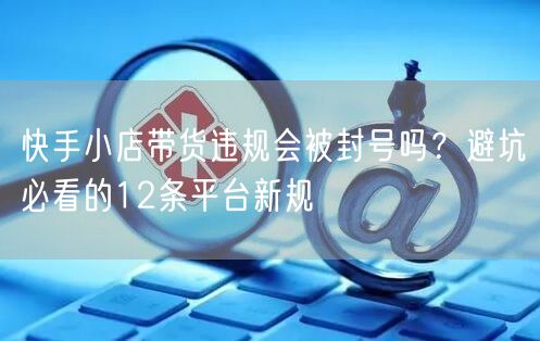 快手小店带货违规会被封号吗？避坑必看的12条平台新规