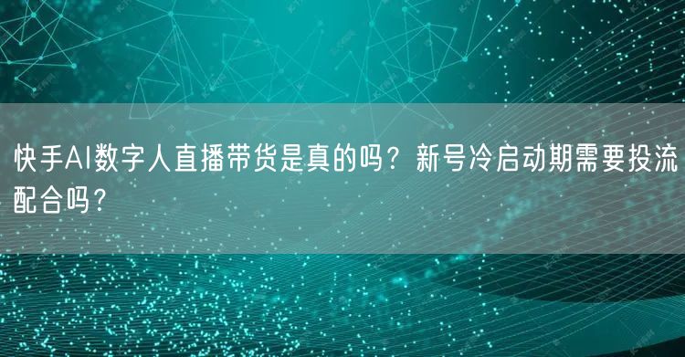 快手AI数字人直播带货是真的吗？新号冷启动期需要投流配合吗？