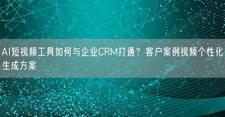 AI短视频工具如何与企业CRM打通？客户案例视频个性化生成方案