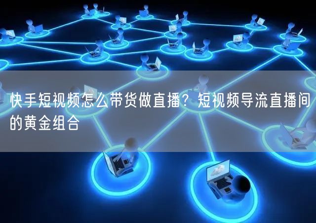 快手短视频怎么带货做直播？短视频导流直播间的黄金组合