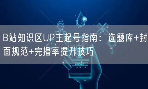 B站知识区UP主起号指南：选题库+封面规范+完播率提升技巧